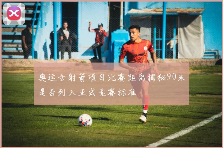 奥运会射箭项目比赛距离揭秘90米是否列入正式竞赛标准