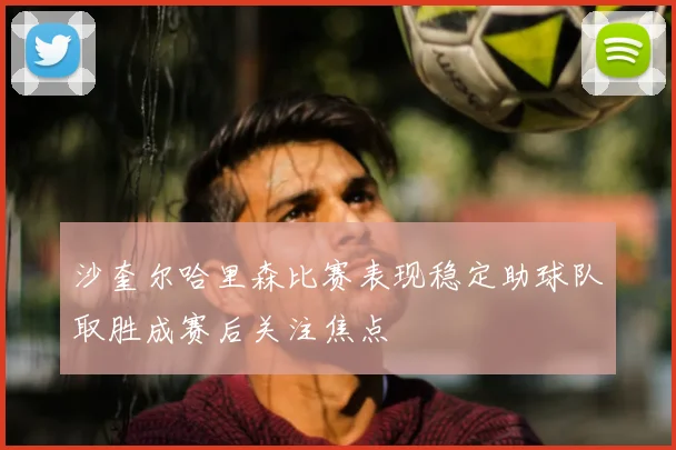 沙奎尔哈里森比赛表现稳定助球队取胜成赛后关注焦点