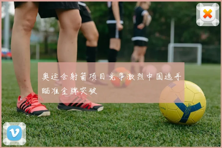 奥运会射箭项目竞争激烈中国选手瞄准金牌突破