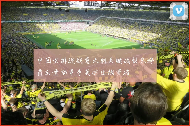 中国女排迎战意大利关键战役朱婷首发登场争夺奥运出线资格
