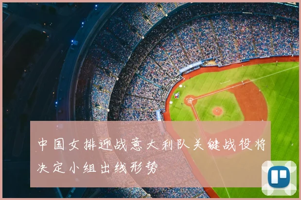 中国女排迎战意大利队关键战役将决定小组出线形势
