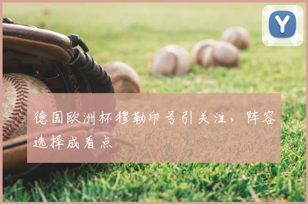 德国欧洲杯穆勒印号引关注，阵容选择成看点