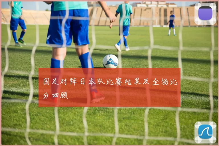 国足对阵日本队比赛结果及全场比分回顾