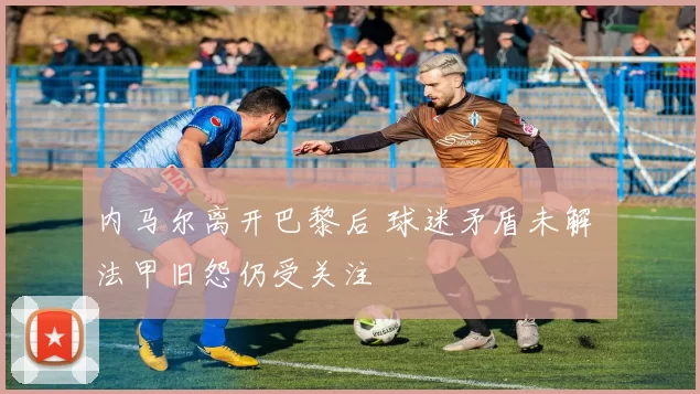 内马尔离开巴黎后 球迷矛盾未解 法甲旧怨仍受关注