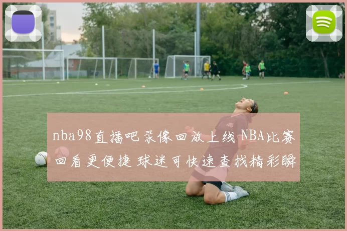 nba98直播吧录像回放上线 NBA比赛回看更便捷 球迷可快速查找精彩瞬间