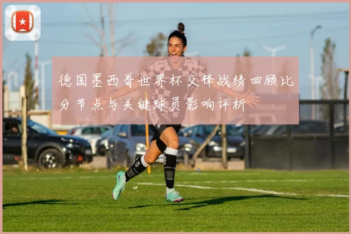德国墨西哥世界杯交锋战绩回顾比分节点与关键球员影响评析