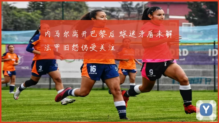 内马尔离开巴黎后 球迷矛盾未解 法甲旧怨仍受关注