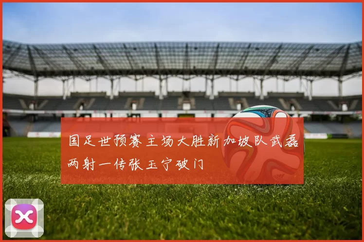 国足世预赛主场大胜新加坡队武磊两射一传张玉宁破门