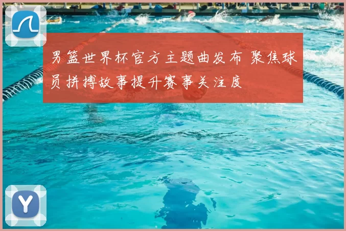 男篮世界杯官方主题曲发布 聚焦球员拼搏故事提升赛事关注度