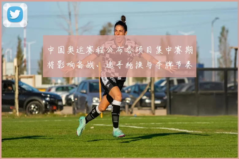 中国奥运赛程公布各项目集中赛期将影响备战、选手轮换与夺牌节奏