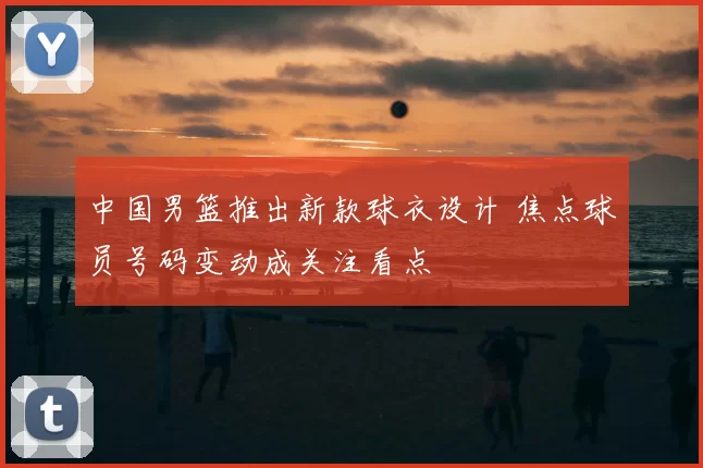中国男篮推出新款球衣设计 焦点球员号码变动成关注看点
