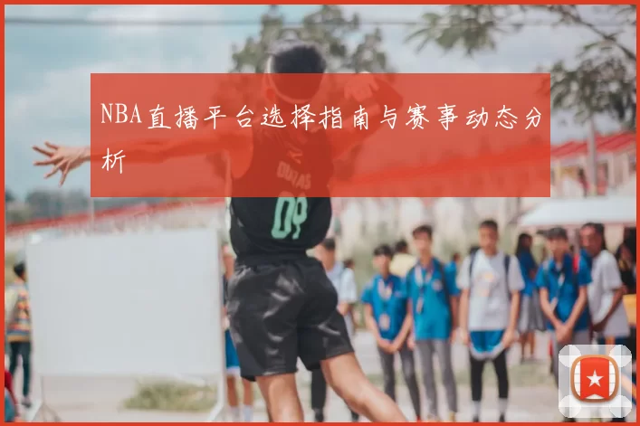 NBA直播平台选择指南与赛事动态分析