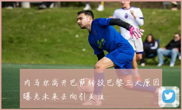 内马尔离开巴萨转投巴黎三大原因曝光未来去向引关注