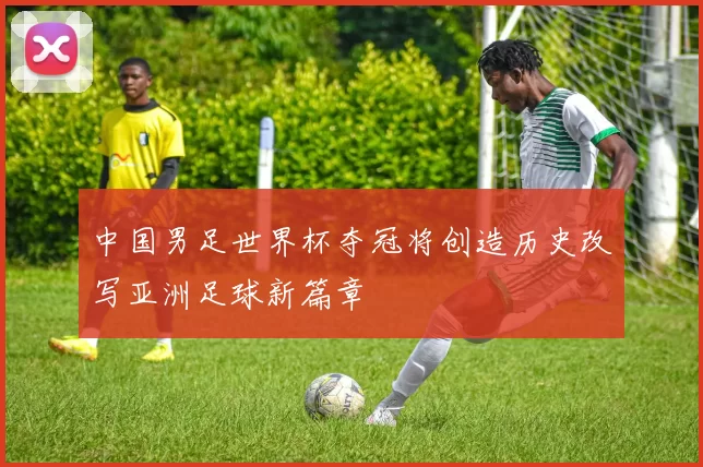 中国男足世界杯夺冠将创造历史改写亚洲足球新篇章