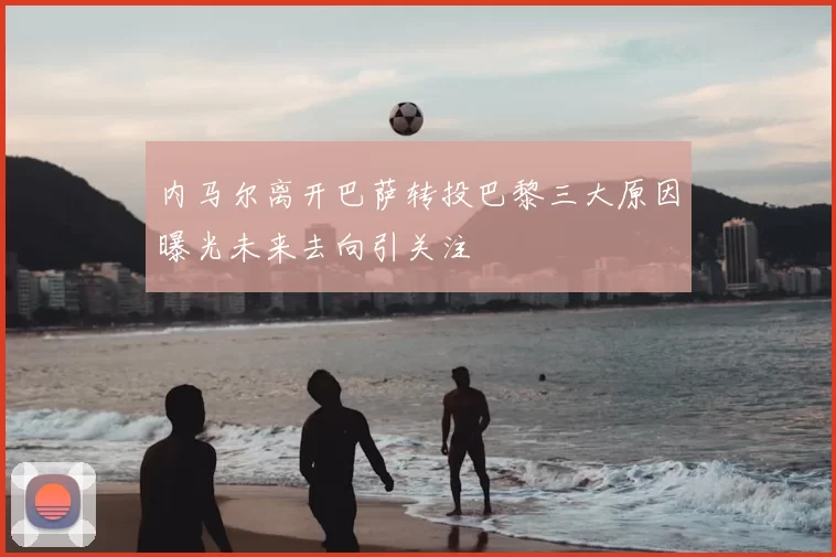 内马尔离开巴萨转投巴黎三大原因曝光未来去向引关注