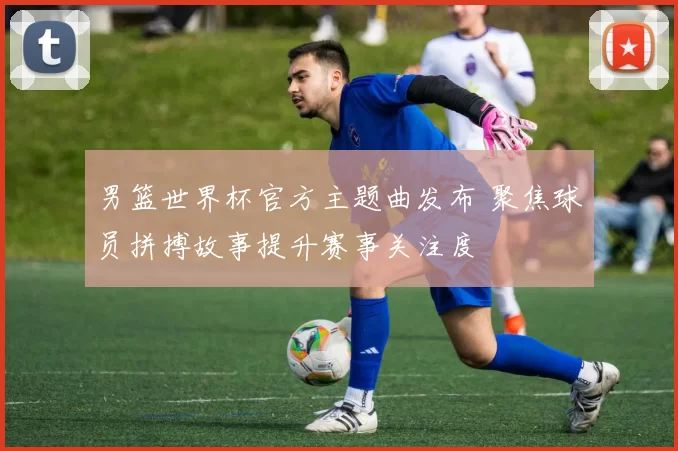 男篮世界杯官方主题曲发布 聚焦球员拼搏故事提升赛事关注度