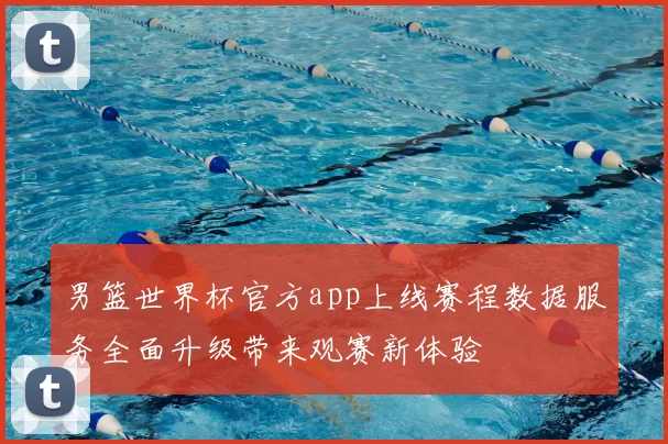 男篮世界杯官方app上线赛程数据服务全面升级带来观赛新体验