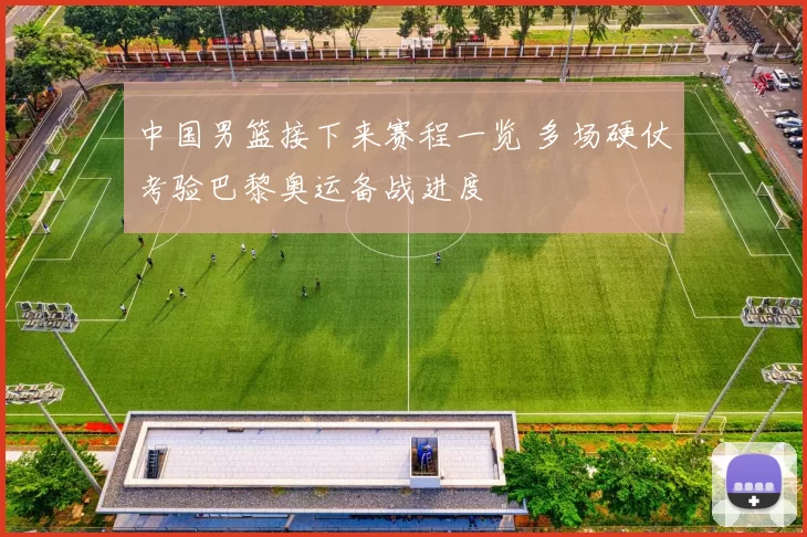 中国男篮接下来赛程一览 多场硬仗考验巴黎奥运备战进度