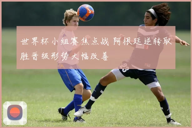 世界杯小组赛焦点战 阿根廷逆转取胜晋级形势大幅改善