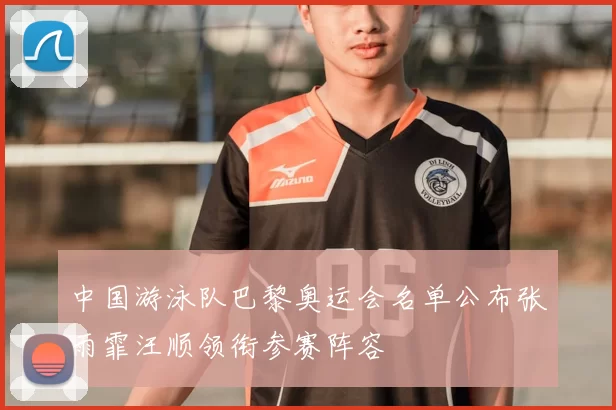 中国游泳队巴黎奥运会名单公布张雨霏汪顺领衔参赛阵容